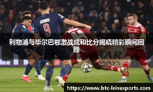 利物浦与毕尔巴鄂激战成和比分揭晓精彩瞬间回顾